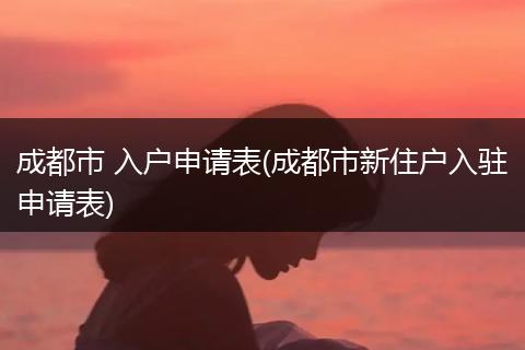 成都市 入户申请表(成都市新住户入驻申请表)