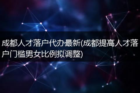 成都人才落户代办最新(成都提高人才落户门槛男女比例拟调整)