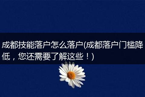 成都技能落户怎么落户(成都落户门槛降低，您还需要了解这些！)