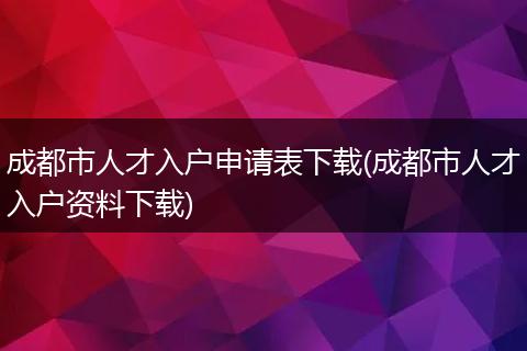 成都市人才入户申请表下载(成都市人才入户资料下载)