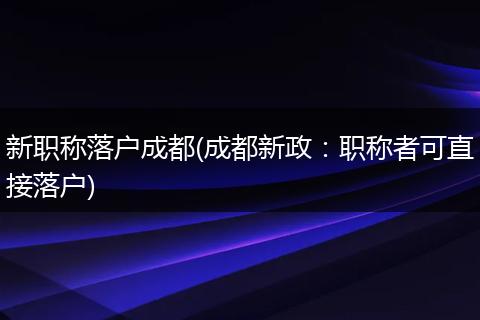 新职称落户成都(成都新政：职称者可直接落户)