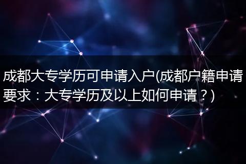 成都大专学历可申请入户(成都户籍申请要求：大专学历及以上如何申请？)