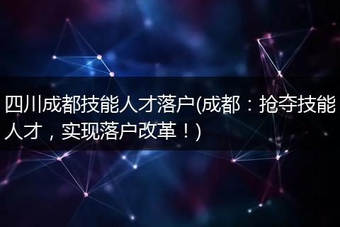 四川成都技能人才落户(成都：抢夺技能人才，实现落户改革！)