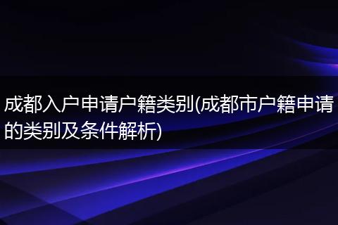 成都入户申请户籍类别(成都市户籍申请的类别及条件解析)