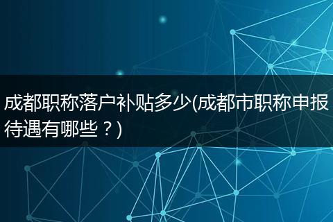 成都职称落户补贴多少(成都市职称申报待遇有哪些？)