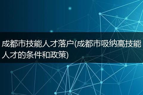 成都市技能人才落户(成都市吸纳高技能人才的条件和政策)