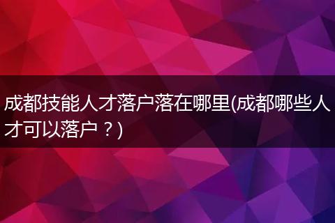 成都技能人才落户落在哪里(成都哪些人才可以落户？)