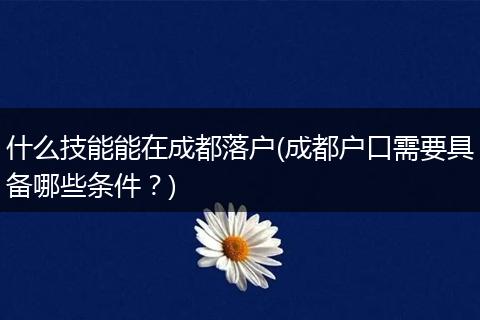 什么技能能在成都落户(成都户口需要具备哪些条件？)