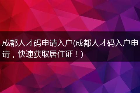 成都人才码申请入户(成都人才码入户申请，快速获取居住证！)