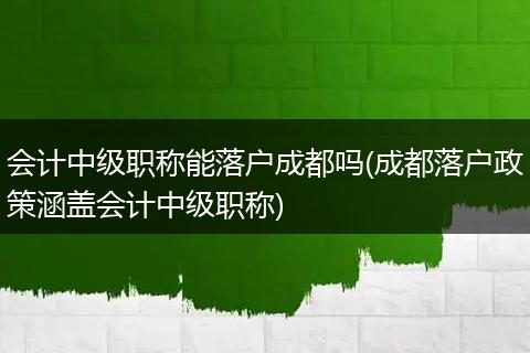 会计中级职称能落户成都吗(成都落户政策涵盖会计中级职称)