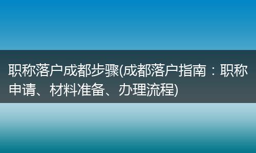 职称落户成都步骤(成都落户指南：职称申请、材料准备、办理流程)