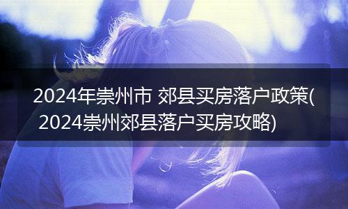 2024年崇州市 郊县买房落户政策( 2024崇州郊县落户买房攻略)