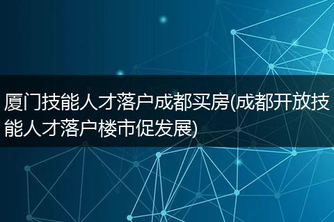 厦门技能人才落户成都买房(成都开放技能人才落户楼市促发展)