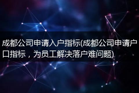 成都公司申请入户指标(成都公司申请户口指标，为员工解决落户难问题)