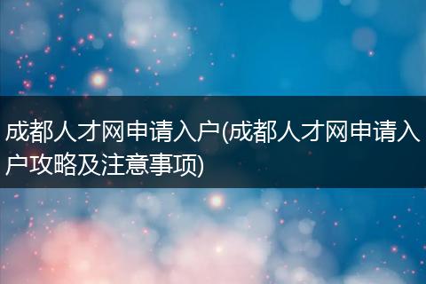 成都人才网申请入户(成都人才网申请入户攻略及注意事项)