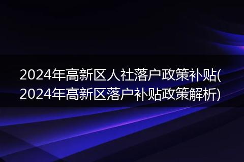 2024年高新区人社落户政策补贴( 2024年高新区落户补贴政策解析)