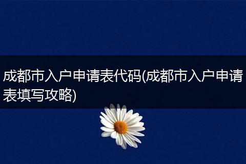 成都市入户申请表代码(成都市入户申请表填写攻略)