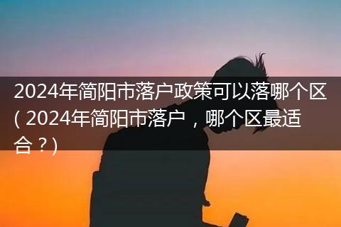 2024年简阳市落户政策可以落哪个区( 2024年简阳市落户，哪个区最适合？)