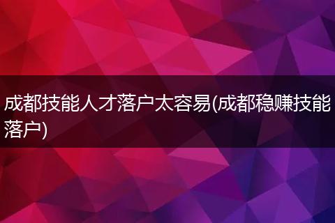 成都技能人才落户太容易(成都稳赚技能落户)