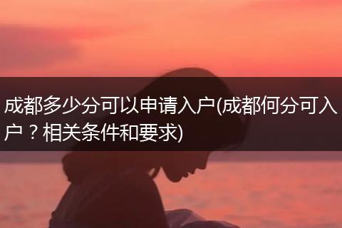 成都多少分可以申请入户(成都何分可入户？相关条件和要求)