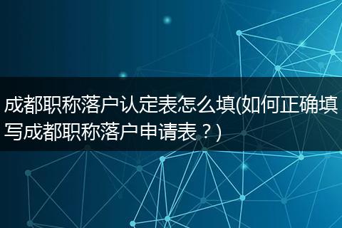 成都职称落户认定表怎么填(如何正确填写成都职称落户申请表？)