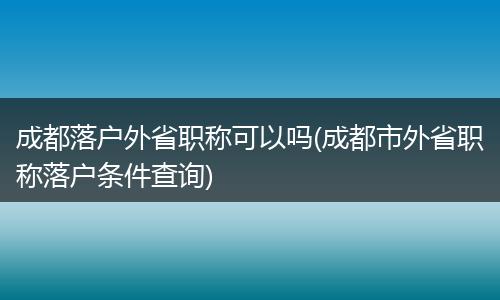 成都落户外省职称可以吗(成都市外省职称落户条件查询)