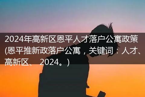 2024年高新区恩平人才落户公寓政策(恩平推新政落户公寓，关键词：人才、高新区、 2024。)