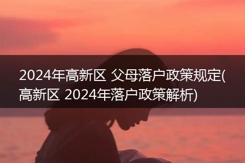 2024年高新区 父母落户政策规定(高新区 2024年落户政策解析)