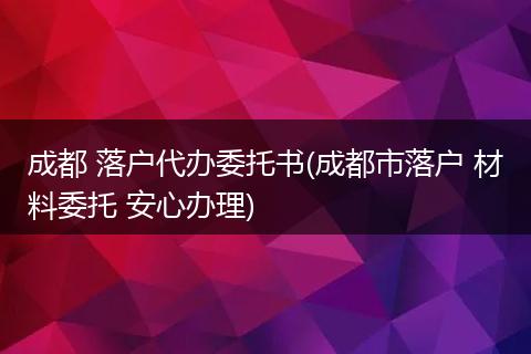 成都 落户代办委托书(成都市落户 材料委托 安心办理)