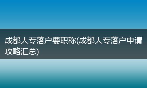 成都大专落户要职称(成都大专落户申请攻略汇总)