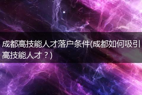 成都高技能人才落户条件(成都如何吸引高技能人才？)