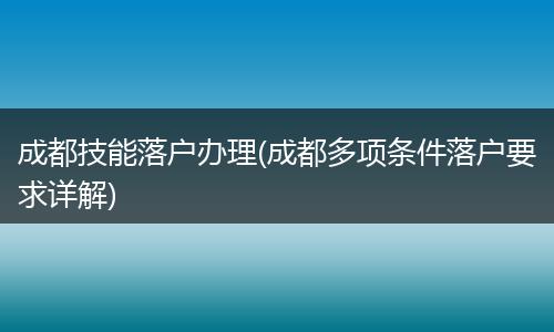 成都技能落户办理(成都多项条件落户要求详解)