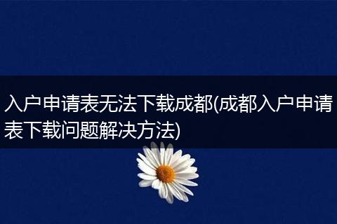 入户申请表无法下载成都(成都入户申请表下载问题解决方法)