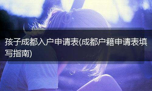 孩子成都入户申请表(成都户籍申请表填写指南)