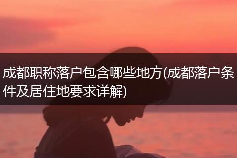 成都职称落户包含哪些地方(成都落户条件及居住地要求详解)