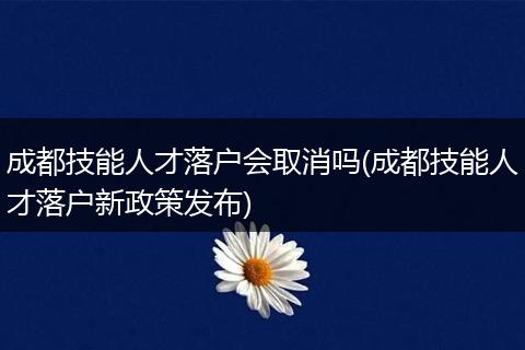 成都技能人才落户会取消吗(成都技能人才落户新政策发布)