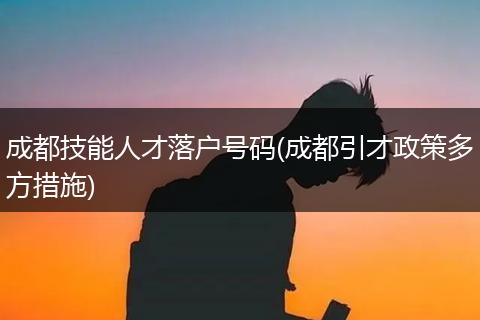 成都技能人才落户号码(成都引才政策多方措施)