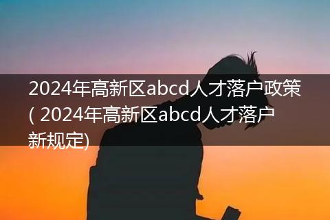 2024年高新区abcd人才落户政策( 2024年高新区abcd人才落户新规定)