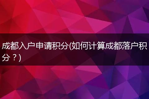 成都入户申请积分(如何计算成都落户积分？)
