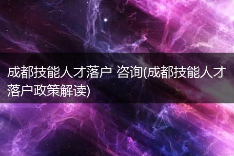 成都技能人才落户 咨询(成都技能人才落户政策解读)