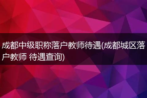 成都中级职称落户教师待遇(成都城区落户教师 待遇查询)
