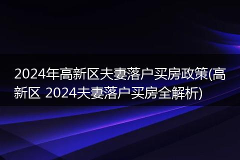 2024年高新区夫妻落户买房政策(高新区 2024夫妻落户买房全解析)