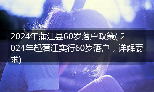 2024年蒲江县60岁落户政策( 2024年起蒲江实行60岁落户，详解要求)