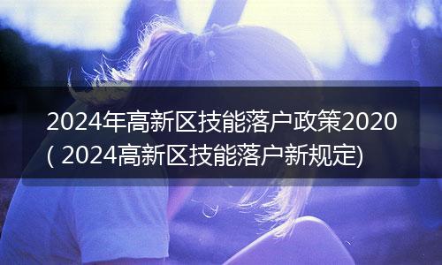 2024年高新区技能落户政策2020( 2024高新区技能落户新规定)