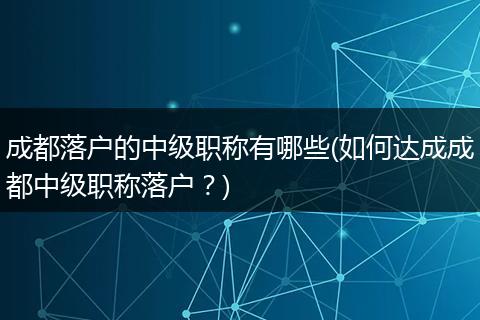 成都落户的中级职称有哪些(如何达成成都中级职称落户？)