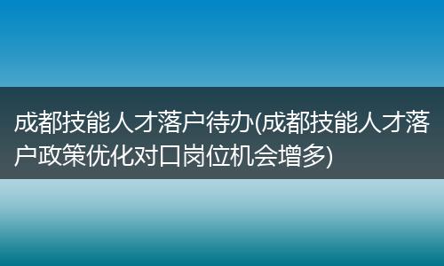 成都技能人才落户待办(成都技能人才落户政策优化对口岗位机会增多)