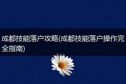 成都技能落户攻略(成都技能落户操作完全指南)