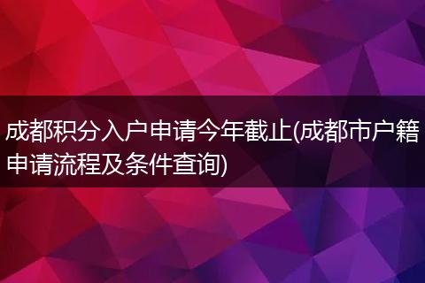 成都积分入户申请今年截止(成都市户籍申请流程及条件查询)