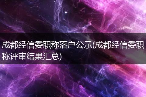 成都经信委职称落户公示(成都经信委职称评审结果汇总)