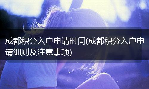 成都积分入户申请时间(成都积分入户申请细则及注意事项)
